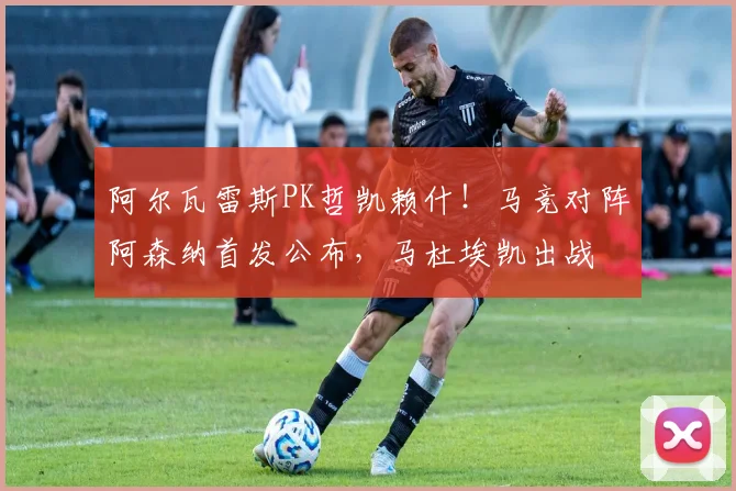 阿尔瓦雷斯PK哲凯赖什！马竞对阵阿森纳首发公布，马杜埃凯出战