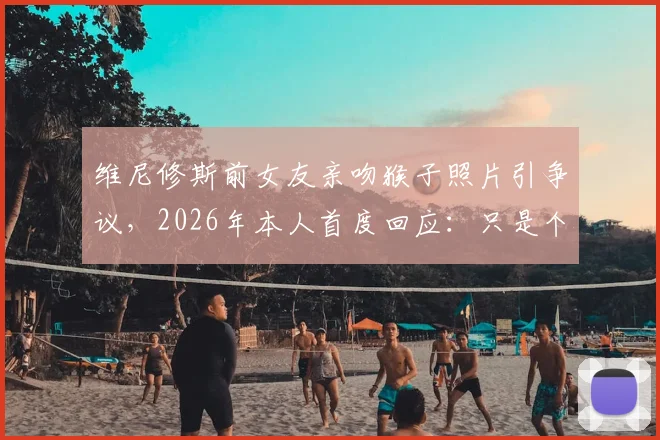 维尼修斯前女友亲吻猴子照片引争议，2026年本人首度回应：只是个人习惯无冒犯之意，盘点国外网友不同看法