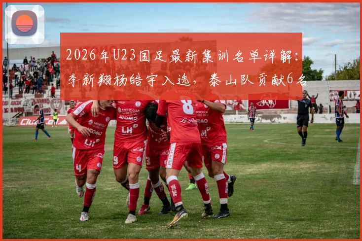 2026年U23国足最新集训名单详解：李新翔杨皓宇入选，泰山队贡献6名球员原因解析